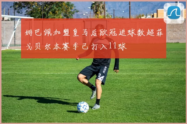 姆巴佩加盟皇马后欧冠进球数超菲戈贝尔本赛季已打入11球