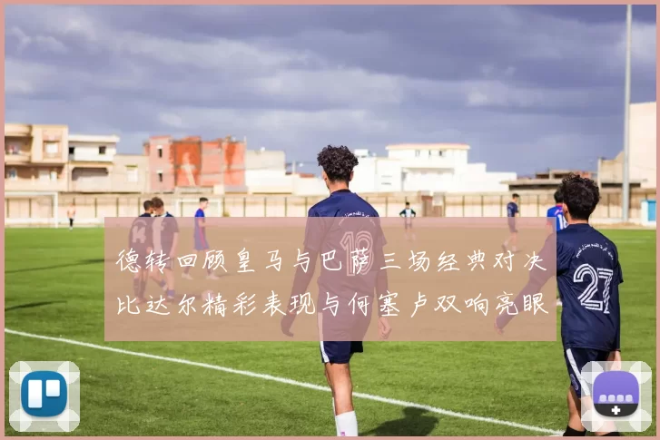 德转回顾皇马与巴萨三场经典对决比达尔精彩表现与何塞卢双响亮眼