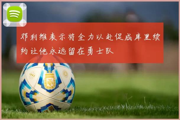 邓利维表示将全力以赴促成库里续约让他永远留在勇士队