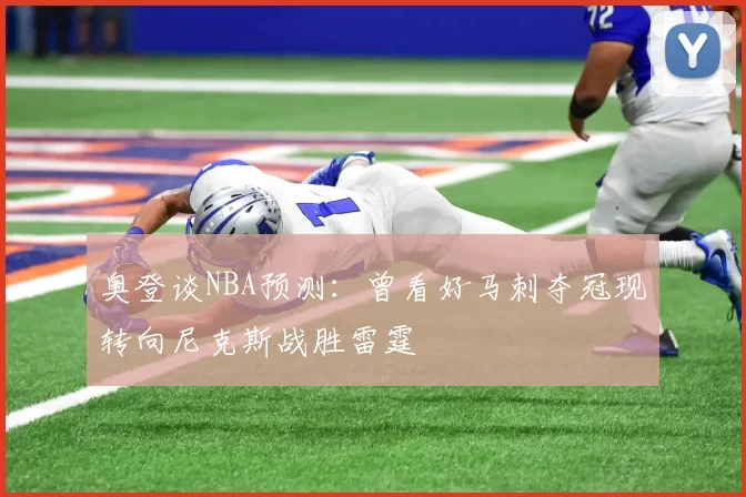 奥登谈NBA预测：曾看好马刺夺冠现转向尼克斯战胜雷霆
