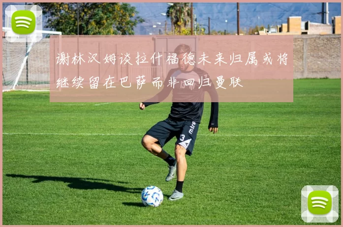 谢林汉姆谈拉什福德未来归属或将继续留在巴萨而非回归曼联