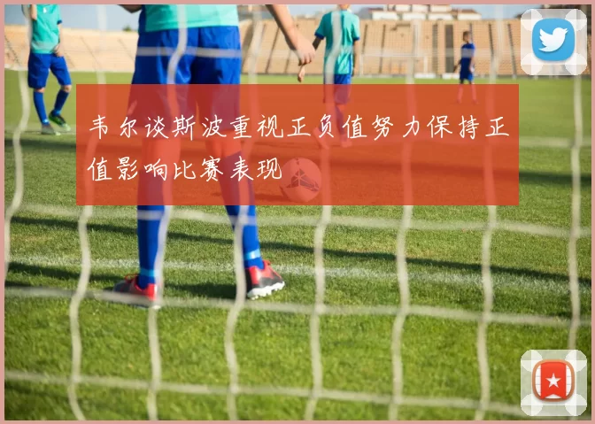 韦尔谈斯波重视正负值努力保持正值影响比赛表现