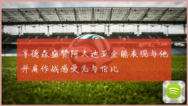 亨德森盛赞阿夫迪亚全能表现与他并肩作战感受无与伦比