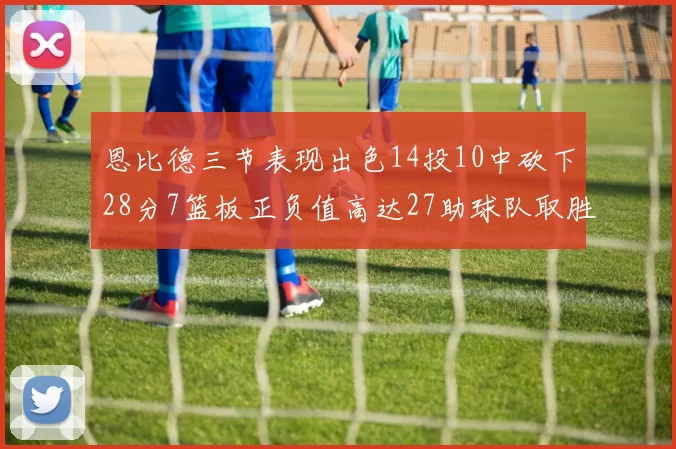 恩比德三节表现出色14投10中砍下28分7篮板正负值高达27助球队取胜