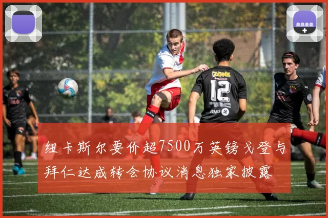 纽卡斯尔要价超7500万英镑戈登与拜仁达成转会协议消息独家披露