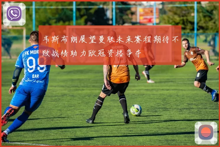韦斯布朗展望曼联未来赛程期待不败战绩助力欧冠资格争夺