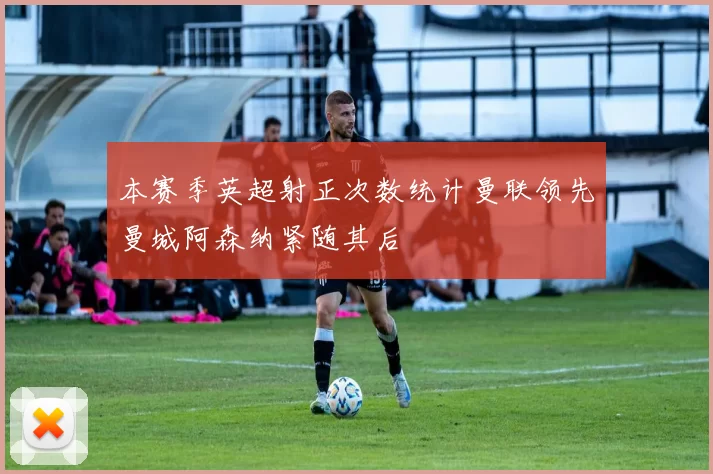 本赛季英超射正次数统计曼联领先曼城阿森纳紧随其后