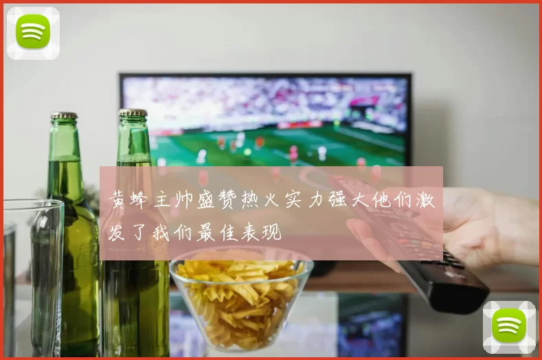黄蜂主帅盛赞热火实力强大他们激发了我们最佳表现