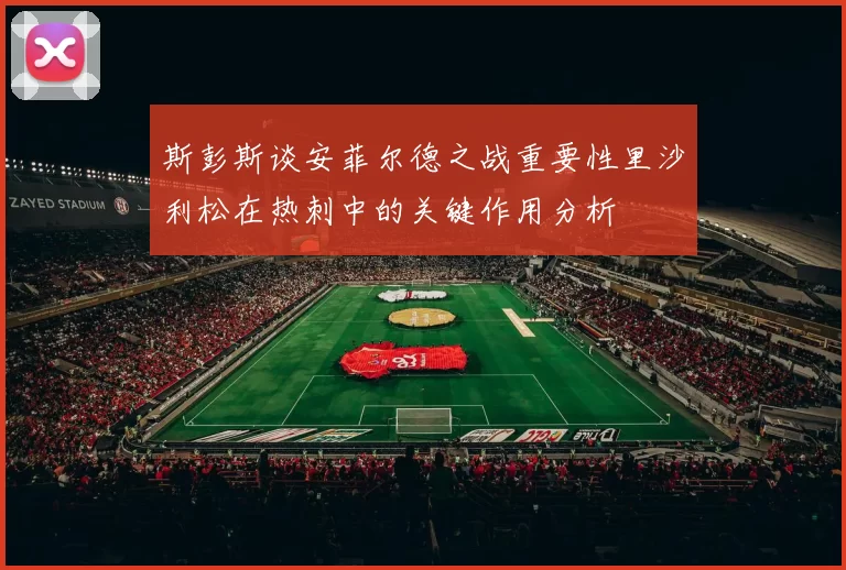 斯彭斯谈安菲尔德之战重要性里沙利松在热刺中的关键作用分析