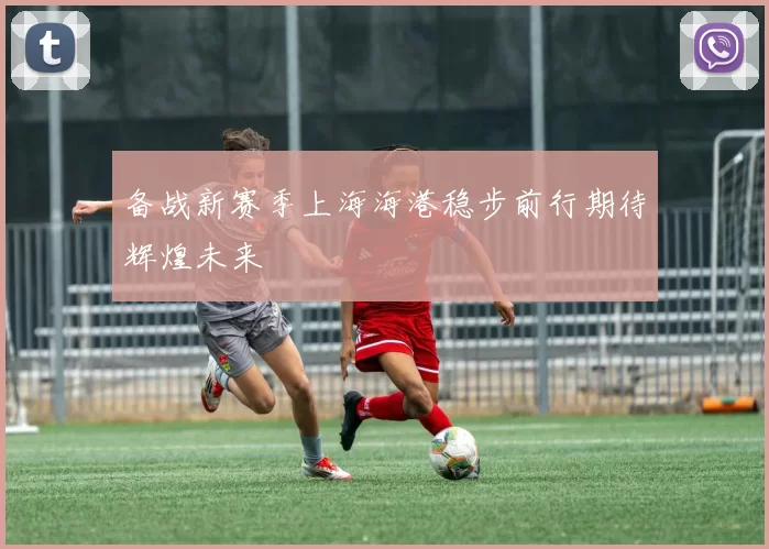 备战新赛季上海海港稳步前行期待辉煌未来