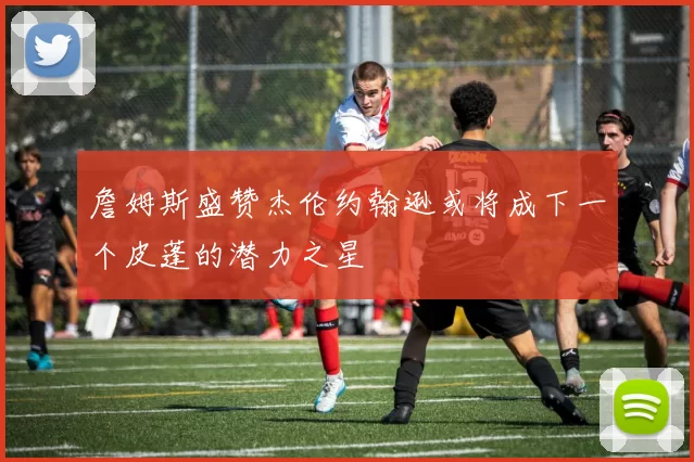 詹姆斯盛赞杰伦约翰逊或将成下一个皮蓬的潜力之星