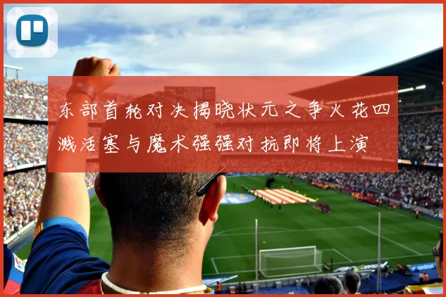 东部首轮对决揭晓状元之争火花四溅活塞与魔术强强对抗即将上演