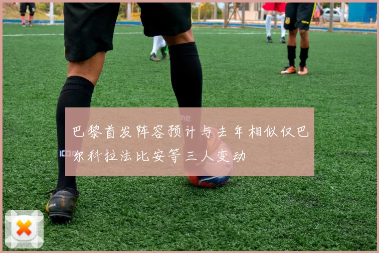 巴黎首发阵容预计与去年相似仅巴尔科拉法比安等三人变动